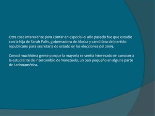 Asistí al penultimo año de bachillerato en el colegio. Tuve que dar muchas charlas acerca de mi país, al mismo tiempo ir a museos, eventos y festividades de los americanos y especial la gente de Alaska.Una de las cosas mas típicas de allá que pude hacer fue  montarme a un trineo alado por perros.