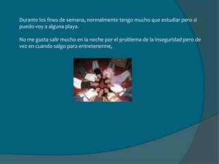 Cada vez que tengo algún tiempo para ir a Margarita, voy, así visito a mi familia y algunos amigos que siguen viviendo allá. Aunque la mayoría se ha venido a estudiar a Caracas o se ha ido a otro país.Caracas no me gusta mucho aunque he conocido bastante gente y he tenido la oportunidad de ir a diferentes lugares de la ciudad.