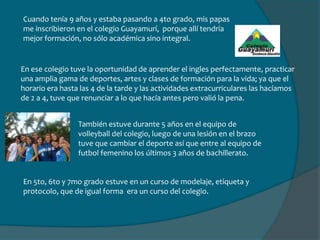 Cuando tenía 9 años y estaba pasando a 4to grado, mis papas me inscribieron en el colegio Guayamurí,  porque allí tendría mejor formación, no sólo académica sino integral. En ese colegio tuve la oportunidad de aprender el ingles perfectamente, practicar una amplia gama de deportes, artes y clases de formación para la vida; ya que el horario era hasta las 4 de la tarde y las actividades extracurriculares las hacíamos de 2 a 4, tuve que renunciar a lo que hacía antes pero valió la pena.También estuve durante 5 años en el equipo de volleyball del colegio, luego de una lesión en el brazo tuve que cambiar el deporte así que entre al equipo de futbol femenino los últimos 3 años de bachillerato. En 5to, 6to y 7mo grado estuve en un curso de modelaje, etiqueta y protocolo, que de igual forma  era un curso del colegio.