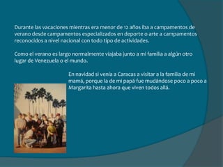 Durante las vacaciones mientras era menor de 12 años iba a campamentos de verano desde campamentos especializados en deporte o arte a campamentos reconocidos a nivel nacional con todo tipo de actividades.Como el verano es largo normalmente viajaba junto a mi familia a algún otro lugar de Venezuela o el mundo.En navidad si venía a Caracas a visitar a la familia de mi mamá, porque la de mi papá fue mudándose poco a poco a Margarita hasta ahora que viven todos allá.