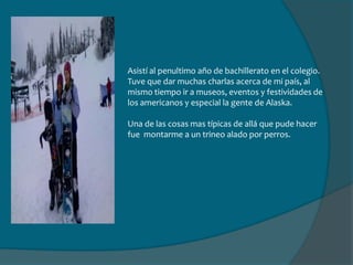 Para sorpresa de todas las personas que han escuchado esta historia, me tocó irme a Alaska, a un pueblo llamado Wasilla. Al principio no me quise ir porque me iba a congelar, mi casa sería un igloo, mi mascota un venado y mi familia serían esquimales.Pero no fue así, bueno, si llegue a estar hasta -40° C  pero mi casa y la familia con la que vivía eran perfectas. Tenía una hermana 2 años menor que yo, que fue quien me guió los primeros días en el colegio y una de mis mejores amigas allá.