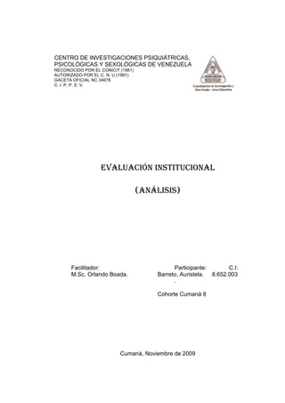 CENTRO DE INVESTIGACIONES PSIQUIÁTRICAS,
PSICOLÓGICAS Y SEXOLÓGICAS DE VENEZUELA
RECONOCIDO POR EL CONICIT (1981)
AUTORIZADO POR EL C. N. U (1991)
GACETA OFICIAL NC 34678
C. I. P. P. S. V.




                  EVALUACIÓN INSTITUCIONAL

                                   (ANÁLISIS)




      Facilitador:                           Participante:       C.I:
      M.Sc. Orlando Boada.             Barreto, Auristela. 8.652.003
                                             .

                                       Cohorte Cumaná 8




                          Cumaná, Noviembre de 2009
 