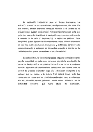 La evaluación institucional, abre un debate interesante. La
aplicación práctica de sus resultados es, en algunos casos, discutible. En
este sentido, existen diferentes enfoques respecto a la utilidad de la
evaluación que pueden concebirse de forma complementaria en tanto que
pretenden trascender la visión de la evaluación como un mero instrumento
al servicio de la toma (o legitimación) de decisiones políticas. Esta
perspectiva puede aplicarse transversalmente a todo proceso evaluativo
en sus tres niveles (individual, institucional y sistémico), contribuyendo
constructivamente a satisfacer las demandas respecto al interés por la
calidad educativa que se evidencia en el seno la sociedad.


      En este sentido, la utilidad del proceso adquiere un matiz diferente
para la comunidad en cada caso, como por ejemplo la acreditación, la
valoración, la des mitificación, o incluso la clarificación de las actuaciones
políticas, aportando al funcionamiento democrático del sistema. Pero la
utilidad del proceso evaluador exige una adecuación inteligente a la
realidad que se evalúa y la lectura final deberá incluir tanto las
consecuencias conforme a los propósitos declarados, como aquellas que
aún no habiendo estado previstas, hayan tenido incidencia en la
comunidad      educativa      que     fuera     objeto     de     evaluación.
 