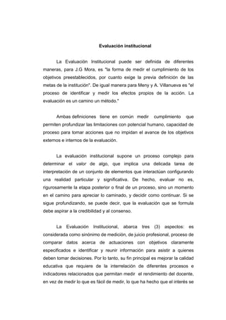 Evaluación institucional


      La Evaluación Institucional puede ser definida de diferentes
maneras, para J.G Mora, es "la forma de medir el cumplimiento de los
objetivos preestablecidos, por cuanto exige la previa definición de las
metas de la institución". De igual manera para Meny y A. Villanueva es "el
proceso de identificar y medir los efectos propios de la acción. La
evaluación es un camino un método."


      Ambas definiciones tiene en común medir             cumplimiento      que
permiten profundizar las limitaciones con potencial humano, capacidad de
proceso para tomar acciones que no impidan el avance de los objetivos
externos e internos de la evaluación.


      La evaluación institucional supone un proceso complejo para
determinar el valor de algo, que implica una delicada tarea de
interpretación de un conjunto de elementos que interactúan configurando
una realidad particular y significativa. De hecho, evaluar no es,
rigurosamente la etapa posterior o final de un proceso, sino un momento
en el camino para apreciar lo caminado, y decidir como continuar. Si se
sigue profundizando, se puede decir, que la evaluación que se formula
debe aspirar a la credibilidad y al consenso.


      La   Evaluación    Institucional,   abarca   tres   (3)   aspectos:    es
considerada como sinónimo de medición, de juicio profesional, proceso de
comparar datos acerca de actuaciones con objetivos claramente
especificados e identificar y reunir información para asistir a quienes
deben tomar decisiones. Por lo tanto, su fin principal es mejorar la calidad
educativa que requiere de la interrelación de diferentes procesos e
indicadores relacionados que permitan medir el rendimiento del docente,
en vez de medir lo que es fácil de medir, lo que ha hecho que el interés se
 