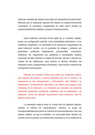 todas las unidades del sistema; pero otros son específicos de cada centro.
Mientras que la evaluación general del sistema es predominantemente
cuantitativa; la evaluación singularizada de cada centro escolar es
predominantemente cualitativa, aunque no exclusivamente.



       Cada institución educativa forma parte de un contexto singular,
posee una configuración peculiar, unas necesidades particulares y unos
problemas específicos. La necesidad de la evaluación singularizada de
cada institución escolar, con el propósito de indagar y detectar sus
específicos     problemas      organizativos,   psicosociales,     curriculares,
didácticos, etc. Diagnosticar sus problemas o necesidades, factores
causantes de tales síntomas, al objeto de remover, atenuar o eliminar las
causas de las deficiencias, para mejorar la eficacia educativa del
respectivo centro, singularmente considerado, como función sustancial de
la Inspección de Educación.


       Además, es necesario aclarar que existe una evaluación externa
que requiere de pautas o criterios generales que con el tiempo y la
experiencia se irán enriqueciendo y reformulando; está referida a la
organización, funcionamiento, desarrollo y se valoran los procesos y los
resultados de la institución, y es realizada por personas con suficiente
trayectoria académica, profesional, intelectual, que no pertenecen a la
institución. Como por ejemplo: Supervisores Zona Educativa, Jefe de
Distritos, entre otros.


       La evaluación externa toma en cuenta tres (3) objetivos básicos:
analizar   el   informe   de    autoevaluación,   construir   un    grupo    de
corresponsabilidad para poner en práctica las recomendaciones y dar una
opinión objetiva, ya que la sociedad o la comunidad tiene derecho de
conocer como funcionan sus instituciones educativas y en la medida de lo
 