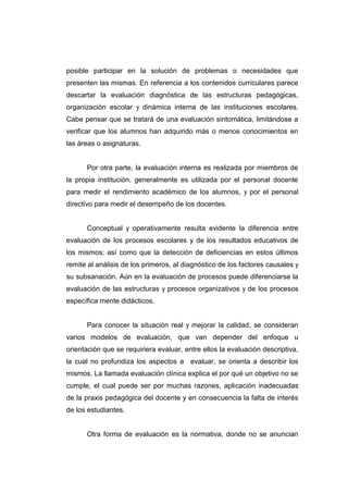 posible participar en la solución de problemas o necesidades que
presenten las mismas. En referencia a los contenidos curriculares parece
descartar la evaluación diagnóstica de las estructuras pedagógicas,
organización escolar y dinámica interna de las instituciones escolares.
Cabe pensar que se tratará de una evaluación sintomática, limitándose a
verificar que los alumnos han adquirido más o menos conocimientos en
las áreas o asignaturas.


      Por otra parte, la evaluación interna es realizada por miembros de
la propia institución, generalmente es utilizada por el personal docente
para medir el rendimiento académico de los alumnos, y por el personal
directivo para medir el desempeño de los docentes.


      Conceptual y operativamente resulta evidente la diferencia entre
evaluación de los procesos escolares y de los resultados educativos de
los mismos; así como que la detección de deficiencias en estos últimos
remite al análisis de los primeros, al diagnóstico de los factores causales y
su subsanación. Aún en la evaluación de procesos puede diferenciarse la
evaluación de las estructuras y procesos organizativos y de los procesos
específica mente didácticos.


      Para conocer la situación real y mejorar la calidad, se consideran
varios modelos de evaluación, que van depender del enfoque u
orientación que se requiriera evaluar, entre ellos la evaluación descriptiva,
la cual no profundiza los aspectos a evaluar, se orienta a describir los
mismos. La llamada evaluación clínica explica el por qué un objetivo no se
cumple, el cual puede ser por muchas razones, aplicación inadecuadas
de la praxis pedagógica del docente y en consecuencia la falta de interés
de los estudiantes.


      Otra forma de evaluación es la normativa, donde no se anuncian
 