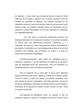 los objetivos, lo que induce que el docente oriente su praxis sin tener
referencia de los logros u objetivos que se quieren alcanzar. Entre los
modelos de evaluación se destacan: Los modelos centrados en los
resultados y toman en cuenta los procesos internos de la educación como
sistema social. Los modelos culturales tienen las desventajas que se
elaboran en países desarrollados, por lo tanto, aplicarlos en Venezuela,
son realidades diferentes.

             Por otra parte, la evaluación institucional presenta una
tipología relacionada con la evaluación sumativa, en la cual los resultados
se utilizan para una determinada promoción, acreditación y I o
calificación. Se aplica de manera frecuente para medir el rendimiento de
los alumnos. Es utilizada como una estrategia para promoción de un nivel
educativo a otro. Mientras que la formativa se evalúa a lo largo de
todo el ciclo de enseñanza aprendizaje.


      El modelo seleccionado      debe contar con estrategias para su
desarrollo y aplicación, y de allí dependerá la calidad de la educación,
pero las estrategias tienen dos orientaciones, unas van orientadas a la
calidad del docente y otras al modelo de calidad total.


      Para la realización de un buen plan se toma como referencia
algunos elementos, tales como: realizar un análisis de la situación actual,
conocer la misión, la visión, los valores y la posición competitiva. Pero
esto requiere de tiempo y participación- del equipo gerencial, conocer las
fortalezas y debilidades e identificar los factores externos (oportunidades y
amenazas). Si la evaluación se refiere al factor humano, se debe tomar
en cuenta sus acciones.


      Con respecto a los indicadores varían de acuerdo al tipo de
evaluación (externo e interna), sin embargo, lo que más se toman como
 
