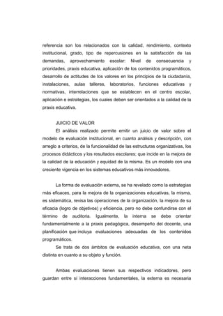 referencia son los relacionados con la calidad, rendimiento, contexto
institucional, grado, tipo de repercusiones en la satisfacción de las
demandas,        aprovechamiento       escolar:    Nivel   de        consecuencia    y
prioridades, praxis educativa, aplicación de los contenidos programáticos,
desarrollo de actitudes de los valores en los principios de la ciudadanía,
instalaciones,     aulas   talleres,   laboratorios,   funciones       educativas    y
normativas, interrelaciones que se establecen en el centro escolar,
aplicación e estrategias, los cuales deben ser orientados a la calidad de la
praxis educativa.


      JUICIO DE VALOR
      El análisis realizado permite emitir un juicio de valor sobre el
modelo de evaluación institucional, en cuanto análisis y descripción, con
arreglo a criterios, de la funcionalidad de las estructuras organizativas, los
procesos didácticos y los resultados escolares; que incide en la mejora de
la calidad de la educación y equidad de la misma. Es un modelo con una
creciente vigencia en los sistemas educativos más innovadores.


      La forma de evaluación externa, se ha revelado como la estrategias
más eficaces, para la mejora de la organizaciones educativas, la misma,
es sistemática, revisa las operaciones de la organización, la mejora de su
eficacia (logro de objetivos) y eficiencia, pero no debe confundirse con el
término   de      auditoria.   Igualmente,    la   interna      se     debe   orientar
fundamentalmente a la praxis pedagógica, desempeño del docente, una
planificación que incluya evaluaciones adecuadas de los contenidos
programáticos.
      Se trata de dos ámbitos de evaluación educativa, con una neta
distinta en cuanto a su objeto y función.


      Ambas evaluaciones tienen sus respectivos indicadores, pero
guardan entre sí interacciones fundamentales, la externa es necesaria
 