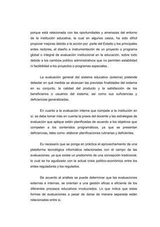 porque está relacionada con las oportunidades y amenazas del entorno
de la institución educativa, la cual en algunos casos, ha sido difícil
propiciar mejoras debido a la acción por .parte del Estado y los principales
entes rectores, el diseño e instrumentación de un proyecto o programa
global o integral de evaluación institucional en la educación, sobre todo
debido a los cambios político administrativos que no permiten estabilidad
ni factibilidad a los proyectos o programas especiales .


      La evaluación general del sistema educativo (externa) pretende
detectar en qué medida se alcanzan las previstas finalidades del sistema
en su conjunto, la calidad del producto y la satisfacción de los
beneficiarios o usuarios del sistema; así como sus suficiencias y
deficiencias generalizadas.


      En cuanto a la evaluación interna que compete a la institución en
sí, se debe tomar más en cuenta la praxis del docente y las estrategias de
evaluación que aplique estén planificadas de acuerdo a los objetivos que
competen a los contenidos programáticos, ya que se presentan
deficiencias, tales como: elaborar planificaciones rutinarias y deficientes.


      Es necesario que se ponga en práctica el aprovechamiento de una
plataforma tecnológica informática relacionadas con el campo de las
evaluaciones, ya que existe un predominio de una concepción tradicional,
lo cual se ha agudizado con la actual crisis político-económico entre los
entes reguladores y los regulados.


      De acuerdo al análisis se puede determinar que las evaluaciones
externas e internas, se orientan a una gestión eficaz e eficiente de los
diferentes procesos educativos involucrados. Lo que indica que estas
formas de evaluaciones a pesar de darse de manera separada están
relacionadas entre si.
 