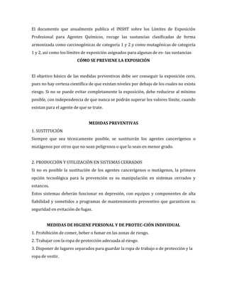 El documento que anualmente publica el INSHT sobre los Límites de Exposición
Profesional para Agentes Químicos, recoge las sustancias clasificadas de forma
armonizada como carcinogénicas de categoría 1 y 2 y como mutagénicas de categoría
1 y 2, así como los límites de exposición asignados para algunas de es- tas sustancias
CÓMO SE PREVIENE LA EXPOSICIÓN
El objetivo básico de las medidas preventivas debe ser conseguir la exposición cero,
pues no hay certeza científica de que existan niveles por debajo de los cuales no exista
riesgo. Si no se puede evitar completamente la exposición, debe reducirse al mínimo
posible, con independencia de que nunca se podrán superar los valores límite, cuando
existan para el agente de que se trate.
MEDIDAS PREVENTIVAS
1. SUSTITUCIÓN
Siempre que sea técnicamente posible, se sustituirán los agentes cancerígenos o
mutágenos por otros que no sean peligrosos o que lo sean en menor grado.
2. PRODUCCIÓN Y UTILIZACIÓN EN SISTEMAS CERRADOS
Si no es posible la sustitución de los agentes cancerígenos o mutágenos, la primera
opción tecnológica para la prevención es su manipulación en sistemas cerrados y
estancos.
Estos sistemas deberán funcionar en depresión, con equipos y componentes de alta
fiabilidad y sometidos a programas de mantenimiento preventivo que garanticen su
seguridad en evitación de fugas.
MEDIDAS DE HIGIENE PERSONAL Y DE PROTEC-CIÓN INDIVIDUAL
1. Prohibición de comer, beber o fumar en las zonas de riesgo.
2. Trabajar con la ropa de protección adecuada al riesgo.
3. Disponer de lugares separados para guardar la ropa de trabajo o de protección y la
ropa de vestir.

 