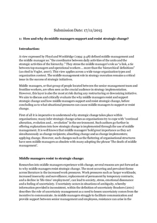 Submission Date: 17/11/2015
1: How and why do middle managers support and resist strategic change?
Introduction:
A view expressed by Floyd and Wooldridge (1994: p.48) defined middle management and
the middle manager as: “the coordinator between daily activities of the units and the
strategic activities of the hierarchy.” They stress the middle manager’s role as “a link, a tie
between top managers and operational workers ... more thanthe ‘hierarchical’ definitions”
(as cited in Vogler, 2007). This view applies across a wide range organizationtypes and
organization context. The middle management role in strategy execution remains a critical
issue in the success of strategic initiatives.
Middle managers, or that group of people located between the senior management team and
frontline workers, are often seen as the crucial audience in strategy implementation.
However, this layer is also the most at risk during any restructuring or downsizing initiative.
We aim to discuss and critically evaluate the why middle managers resist and support
strategic change and how middle managers support and resist strategic change, before
concluding as to what situational pressures can cause middle managers to support or resist
change.
First of all it is imperative to understand why strategic change takes place within
organisations; many infer strategic change arises as organisations try to cope with “continual
alteration, evolution and… revolution” in the environment. Such authors go further in
offering explanations into how strategic change is implemented through the use of middle
management. It is well knownthat middle managers’ hold great importance as they act
simultaneously as change recipients; absorbing change and as change implementers;
applying change. However, such changes such as the flattering of organisational structures
have seen middle managers as obsolete with many adopting the phrase ‘The death of middle
management’.
Middle managers resist to strategic change:
Researches into middle managers experience with change, several reasons are put forward as
to why middle managers resist strategic change. The most occurring and prevalent theme
across literature is the increased work pressures. Work pressures such as ‘larger workloads;
increased insecurity and surveillance; replacement of permanent by temporary contracts;
and a decline in ‘life-time’ employment’, can lead to anxiety, stress, emotional dissonance
and a feeling of uncertainty. Uncertainty occurs in situations of ambiguity, whereby
information provided is inconsistent, within the definition of uncertainty Brashers (2001)
describes the role of uncertainty management as a need to lessen uncertainty comes from the
incentive to communicate. As middle managers struggle to facilitate communication and
provide support between senior management and employees, resistance can arise in the
 