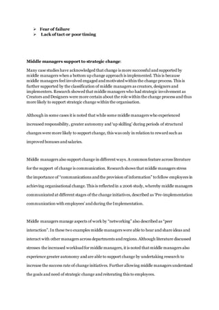  Fear of failure
 Lack of tact or poor timing
Middle managers support to strategic change:
Many case studies have acknowledged that change is more successful and supported by
middle managers when a bottom up change approach is implemented. This is because
middle managers feel involved engaged and motivated within the change process. This is
further supported by the classification of middle managers as creators, designers and
implementers. Research showed that middle managers who had strategic involvement as
Creators and Designers were more certain about the role within the change process and thus
more likely to support strategic change within the organisation.
Although in some cases it is noted that while some middle managers who experienced
increased responsibility, greater autonomy and ‘up skilling’ during periods of structural
changes were more likely to support change, this was only in relation to reward such as
improved bonuses and salaries.
Middle managers also support change in different ways. A commonfeature across literature
for the support of change is communication. Research shows that middle managers stress
the importance of “communications and the provision of information” to fellow employees in
achieving organisational change. This is reflected in a 2006 study, whereby middle managers
communicated at different stages of the change initiatives, described as ‘Pre-implementation
communication with employees’ and during the Implementation.
Middle managers manage aspects of work by “networking” also described as “peer
interaction”. In these two examples middle managers were able to hear and share ideas and
interact with other managers across departments and regions. Although literature discussed
stresses the increased workload for middle managers, it is noted that middle managers also
experience greater autonomy and are able to support change by undertaking research to
increase the success rate of change initiatives. Further allowing middle managers understand
the goals and need of strategic change and reiterating this to employees.
 
