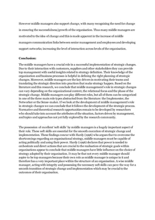 However middle managers also support change, with many recognising the need for change
in ensuring the successfulness/growth of the organisation. Thus many middle managers are
motivated to the idea of change and this is made apparent in the increase of middle
managers communication links between senior management and employees and developing
support networks; increasing the level of interaction across levels of the organisation.
Conclusion:
The middle managers have a crucial role in a successful implementation of strategic changes.
Due to their interaction with customers, suppliers and other stakeholders they can provide
top management with useful insights related to strategy definition. Their knowledge of the
organization and business processes is helpful in defining the right planning of strategic
changes. Moreover, middle managers are the key drivers in motivating their teams and
translating the strategic direction into practices that make strategy happen. Based on the
literature and this research, we conclude that middle management’s role in strategic changes
can vary depending on the organizational context, the relational focus and the phase of the
strategic change. Middle managers canplay different roles, but all of them can be categorized
in one of the three main role types abstracted from the literature: the Implementer, the
Networker or the Sense-maker. If we look at the development of middle management’s role
in strategic changes we canconclude that it follows the development of the strategic process.
Normative and theoretical research opportunities remain to be developed by researchers
who should take into account the attributes of the situation, factors driven by management,
and topics and approaches not yet fully explored by the research community.
The possession of excellent ‘soft skills’ by middle managers is a hugely important aspect of
their role. These soft skills are essential for the smooth execution of strategic change and
implementation. These findings concur with Hardy (1996) who argues that to overcome the
shortcomings regarding an organisational strategy, middle managers must be capable of
acting politically and using their power. Hardy (1996) declares that power is needed to
orchestrate and direct actions that are crucial to the realisation of strategic goals within
organisations appear to conclude that middle managers have little influence on the choice of
strategy adopted by their organisation. It may be that not every middle manager should
aspire to be top managers because their own role as middle manager is unique in it and
therefore has a very important place within the structure of an organisation. A wise middle
manager, acting with integrity and possessing the necessary soft skills can pave the way for a
smooth transition of strategic change and implementation which may be crucial to the
outcomes of their organisation.
 