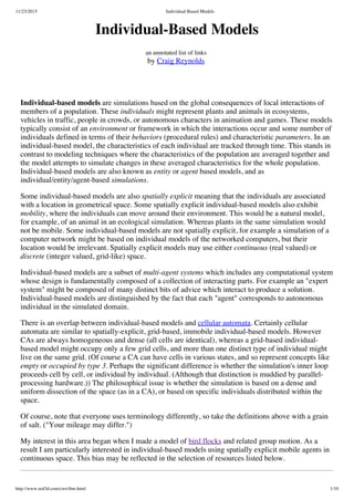 11/23/2015 Individual-Based Models
http://www.red3d.com/cwr/ibm.html 1/10
Individual-Based Models
an annotated list of links
by Craig Reynolds
Individual-based models are simulations based on the global consequences of local interactions of
members of a population. These individuals might represent plants and animals in ecosystems,
vehicles in traffic, people in crowds, or autonomous characters in animation and games. These models
typically consist of an environment or framework in which the interactions occur and some number of
individuals defined in terms of their behaviors (procedural rules) and characteristic parameters. In an
individual-based model, the characteristics of each individual are tracked through time. This stands in
contrast to modeling techniques where the characteristics of the population are averaged together and
the model attempts to simulate changes in these averaged characteristics for the whole population.
Individual-based models are also known as entity or agent based models, and as
individual/entity/agent-based simulations.
Some individual-based models are also spatially explicit meaning that the individuals are associated
with a location in geometrical space. Some spatially explicit individual-based models also exhibit
mobility, where the individuals can move around their environment. This would be a natural model,
for example, of an animal in an ecological simulation. Whereas plants in the same simulation would
not be mobile. Some individual-based models are not spatially explicit, for example a simulation of a
computer network might be based on individual models of the networked computers, but their
location would be irrelevant. Spatially explicit models may use either continuous (real valued) or
discrete (integer valued, grid-like) space.
Individual-based models are a subset of multi-agent systems which includes any computational system
whose design is fundamentally composed of a collection of interacting parts. For example an "expert
system" might be composed of many distinct bits of advice which interact to produce a solution.
Individual-based models are distinguished by the fact that each "agent" corresponds to autonomous
individual in the simulated domain.
There is an overlap between individual-based models and cellular automata. Certainly cellular
automata are similar to spatially-explicit, grid-based, immobile individual-based models. However
CAs are always homogeneous and dense (all cells are identical), whereas a grid-based individual-
based model might occupy only a few grid cells, and more than one distinct type of individual might
live on the same grid. (Of course a CA can have cells in various states, and so represent concepts like
empty or occupied by type 3. Perhaps the significant difference is whether the simulation's inner loop
proceeds cell by cell, or individual by individual. (Although that distinction is muddied by parallel-
processing hardware.)) The philosophical issue is whether the simulation is based on a dense and
uniform dissection of the space (as in a CA), or based on specific individuals distributed within the
space.
Of course, note that everyone uses terminology differently, so take the definitions above with a grain
of salt. ("Your mileage may differ.")
My interest in this area began when I made a model of bird flocks and related group motion. As a
result I am particularly interested in individual-based models using spatially explicit mobile agents in
continuous space. This bias may be reflected in the selection of resources listed below.
 