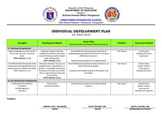 Republic of the Philippines
DEPARTMENT OF EDUCATION
Region I
Schools Division Office I Pangasinan
URBIZTONDO INTEGRATED SCHOOL
Rizal Street Poblacion, Urbiztondo, Pangasinan
INDIVIDUAL DEVELOPMENT PLAN
SY 2022-2023
Strengths Development Needs
Action Plan
(Recommended Developmental Intervention)
Timeline Resources Needed
A. Teaching Competencies
Apply knowledge of content within
and across curriculum teaching
areas.
(PPST Indicator 1.1.2)
Applying a range of teaching
strategies to develop critical and
creative thinking as well as higher
order thinking skills.
(PPST Indicator 1.5.2)
Attend Webinars/trainings about dynamics of
designing/planning different activities for individual
differences of learners.
Seek technical assistance from Master/Head
Teachers
Year Round Learning and
Development team
Supervisors
Use differentiated developmentally
appropriate learning experiences to
address learners’ gender and needs.
(PPST Indicator 3.1.2)
Managed classroom structure to
engage learners, individually or in
groups, in meaningful exploration,
discovery and hands on activities
with a range of physical learning
environment.
(PPST Indicator 2.3.2)
Attend Webinars/accepting new ideas that focus on
better teaching strategies.
Innovation and collaborating with the experts, and
innovation.
Year Round School Heads
Master Teacher
Learning and
development team
B. Core Behavioral Competencies
Professionalism and Ethics
Innovation
Self-Management
Teamwork
Result Focus
Service Orientation
Seek technical assistance from Master/Head
Teachers
Year Round School Heads
Master Teacher
Learning and
development program
Feedback:
MIKKIE LUIS C. SALVADOR JIG M. DECENA, EdD SAJID S. ELIANG, EdD
RATEE RATER APPROVING AUTHORITY
 