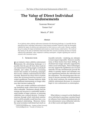 The Value of Direct Individual Endorsements • March 2015
The Value of Direct Individual
Endorsements
Sanford Morton∗
Tommy Fad†
March, 6th 2015
Abstract
In an industry where celebrity endorsement dominates the advertising landscape, is it possible that the
pay-off from direct individual endorsement is being largely overlooked? Research to date has thoroughly
explained the impact of celebrity scale endorsements on stock returns as well as sales. However, academia
has yet to analyze the impact of individual endorsements on similar business related metrics. The results of
this inquiry on the value of individual endorsement ﬁnds that consumer purchasing decisions are heavily
inﬂuenced by individuals, when compared to celebrity counterparts. Insights regarding this result are
covered in the Conclusion section.
I. Introduction
In an industry where celebrity endorsement
dominates the advertising landscape is it
possible that the pay-off from direct individ-
ual endorsement is being largely overlooked?
Globally and within the US an increasing
trend in the number of marketing campaigns
that involve celebrity endorsements has been
recorded. Research has shown that in markets
where this increasing trend has reached a sat-
urated equilibrium consumer behavior shifts
and traditional endorsements no longer inﬂu-
ence their decision making [3].
In the past, market conditions and technol-
ogy limitations made a direct form of endorse-
ment unfeasible. Businesses already had the
training and structure to comfortably handle a
small number of larger contracts, so endorsing
celebrities was a natural decision. Creating a
structure through which individual endorse-
ment could be possible would have been a ma-
jor logistical undertaking. Moreover, before
the social revolution individuals had small un-
traceable networks - rendering any attempts
to track impact impossible. However recently
many of these factors have been shifting. In-
dividuals have larger networks supported by
online social technologies. These technologies
not only support the equilibrium size of social
networks, but also simultaneously provide the
ability to quantify impact and automate con-
tract agreements between the individual and
the corporation. The advertising space also con-
tinues to become saturated with endorsements.
As this trend continues, the marginal value of
celebrity endorsement decreases, as consumers
begin to view endorsement as commonplace.
What follows is research on the likelihood
of an individual to purchase a product based
on inﬂuence from traditional professional ath-
lete endorsements versus inﬂuential individu-
als in their social and digital network.
∗sanford.morton@duke.edu | Student at Duke University
†tommyfad@gmail.com | Founder of Gritness, Inc.
1
 