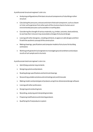 A professional structural engineer’srole isto:
 Analysingconfigurationsof the basicstructural componentsof abuildingorother
structure
 Calculatingthe pressures,stressesandstrainsthateachcomponent,suchas a beam
or lintel, will experience fromotherpartsof the structure due to humanuse or
environmental pressures suchasweatherorearthquakes
 Consideringthe strengthof variousmaterials,e.g.timber,concrete,steel andbrick,
to see howtheirinclusionmaynecessitateachange of structural design
 Liaisingwithotherdesigners,includingarchitects,toagree onsafe designsandtheir
fitwiththe aestheticconceptof the construction
 Making drawings,specificationsandcomputermodelsof structuresforbuilding
contractors
 Workingwithgeotechnical engineerstoinvestigate groundconditionsandanalyse
resultsof soil sample andinsitutests
A professional electrical engineer’s role isto:
 Identifyingcustomerrequirements
 Designingsystemsandproducts
 Readingdesignspecificationsandtechnical drawings
 Researchingsuitablesolutionsand estimatingcostsandtimescale
 Making modelsandprototypesof productsusingthree-dimensionaldesignsoftware
 Liaisingwithotherprofessions
 Designingand conductingtests
 Recording,analysingandinterpretingtestdata
 Proposingmodificationsandretestingproducts
 Qualifyingthe finalproductorsystem
 