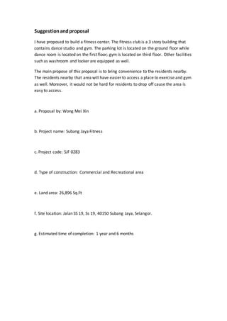 Suggestionandproposal
I have proposed to build a fitness center. The fitness club is a 3 story building that
contains dance studio and gym. The parking lot is located on the ground floor while
dance room is located on the first floor; gym is located on third floor. Other facilities
such as washroom and locker are equipped as well.
The main propose of this proposal is to bring convenience to the residents nearby.
The residents nearby that area will have easier to access a place to exercise and gym
as well. Moreover, it would not be hard for residents to drop off cause the area is
easy to access.
a. Proposal by: Wong Mei Xin
b. Project name: Subang Jaya Fitness
c. Project code: SJF 0283
d. Type of construction: Commercial and Recreational area
e. Land area: 26,896 Sq.Ft
f. Site location: Jalan SS 19, Ss 19, 40150 Subang Jaya, Selangor.
g. Estimated time of completion: 1 year and 6 months
 