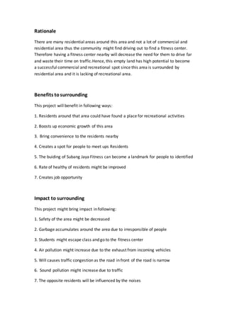 Rationale
There are many residential areas around this area and not a lot of commercial and
residential area thus the community might find driving out to find a fitness center.
Therefore having a fitness center nearby will decrease the need for them to drive far
and waste their time on traffic.Hence, this empty land has high potential to become
a successful commercial and recreational spot since this area is surrounded by
residential area and it is lacking of recreational area.
Benefits tosurrounding
This project will benefit in following ways:
1. Residents around that area could have found a place for recreational activities
2. Boosts up economic growth of this area
3. Bring convenience to the residents nearby
4. Creates a spot for people to meet ups Residents
5. The buiding of Subang Jaya Fitness can become a landmark for people to identified
6. Rate of healthy of residents might be improved
7. Creates job opportunity
Impact to surrounding
This project might bring impact in following:
1. Safety of the area might be decreased
2. Garbage accumulates around the area due to irresponsible of people
3. Students might escape class and go to the fitness center
4. Air pollution might increase due to the exhaust from incoming vehicles
5. Will causes traffic congestion as the road in front of the road is narrow
6. Sound pollution might increase due to traffic
7. The opposite residents will be influenced by the noises
 