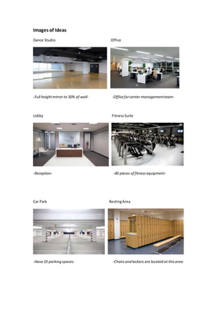 Images of Ideas
Dance Studio Office
-Full heightmirror to 50% of wall- -Officeforcenter managementteam-
Lobby FitnessSuite
-Reception- -40 pieces of fitness equipment-
Car Park RestingArea
-Have33 parking spaces- -Chairsand lockers are located at thisarea-
 