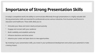 Importance of Strong Presentation Skills
In today's competitive world, the ability to communicate effectively through presentations is a highly valuable skill.
Strong presentation skills are essential for professionals across various industries, from business and finance to
education and healthcare. These skills allow you to:
• Articulate your ideas and vision clearly and persuasively
• Engage and connect with your audience
• Build credibility and establish authority
• Influence decisions and drive action
• Advance your career and open doors to new opportunities.
By investing in your presentation skills, you invest in your professional development and unlock your potential to make
a lasting impact.
 