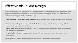 Effective Visual Aid Design
Visual aids are powerful tools that enhance your presentation's impact and reinforce your message. They can make
complex information easier to understand, break up the monotony of a long presentation, and add a professional
touch. When designing visual aids, consider these tips:
• Keep them clear, concise, and visually appealing. Avoid clutter and use high-quality images, graphs, and charts.
• Use a consistent design theme for a cohesive look. Choose a color palette, font style, and image style that
complements your presentation and brand.
• Less is more. Don't overload your slides with too much text. Use visuals to illustrate your points and supplement,
not replace, your spoken words.
• Emphasize key points and use clear call-to-actions. Help your audience remember the most important
information.
Well-designed visual aids can elevate your presentation, making it more memorable and impactful.
 