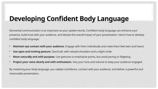 Developing Confident Body Language
Nonverbal communication is as important as your spoken words. Confident body language can enhance your
presence, build trust with your audience, and elevate the overall impact of your presentation. Here's how to develop
confident body language:
• Maintain eye contact with your audience. Engage with them individually and make them feel seen and heard.
• Use open and inviting posture. Stand tall, with relaxed shoulders and a slight smile.
• Move naturally and with purpose. Use gestures to emphasize points, but avoid pacing or fidgeting.
• Project your voice clearly and with enthusiasm. Vary your tone and volume to keep your audience engaged.
By mastering your body language, you radiate confidence, connect with your audience, and deliver a powerful and
memorable presentation.
 