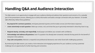 Handling Q&A and Audience Interaction
The Q&A session is an opportunity to engage with your audience directly and address their questions and concerns. It's a valuable
part of the presentation process, allowing you to clarify information and build a stronger connection with your listeners. To handle
Q&A effectively, follow these guidelines:
• Be prepared for common questions. Anticipate potential inquiries and formulate concise and informative responses.
• Listen attentively to each question. Make eye contact, nod, and show that you're genuinely interested in what they have to say.
• Respond clearly, concisely, and respectfully. Avoid jargon and deliver your answers with confidence.
• Acknowledge and address all questions. Even if a question has already been answered, reiterate the key points for the benefit of
everyone in the audience.
• Stay calm and positive. Maintain a respectful and professional demeanor, even when faced with challenging questions.
By embracing the Q&A session, you create a more interactive and engaging experience for your audience, turning a potential
challenge into an opportunity for further learning and connection.
 