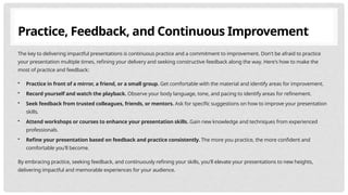 Practice, Feedback, and Continuous Improvement
The key to delivering impactful presentations is continuous practice and a commitment to improvement. Don't be afraid to practice
your presentation multiple times, refining your delivery and seeking constructive feedback along the way. Here's how to make the
most of practice and feedback:
• Practice in front of a mirror, a friend, or a small group. Get comfortable with the material and identify areas for improvement.
• Record yourself and watch the playback. Observe your body language, tone, and pacing to identify areas for refinement.
• Seek feedback from trusted colleagues, friends, or mentors. Ask for specific suggestions on how to improve your presentation
skills.
• Attend workshops or courses to enhance your presentation skills. Gain new knowledge and techniques from experienced
professionals.
• Refine your presentation based on feedback and practice consistently. The more you practice, the more confident and
comfortable you'll become.
By embracing practice, seeking feedback, and continuously refining your skills, you'll elevate your presentations to new heights,
delivering impactful and memorable experiences for your audience.
 