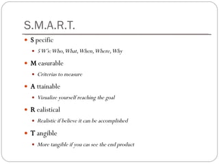 S.M.A.R.T. S  pecific 5 W’s : Who, What, When, Where, Why M  easurable Criterias to measure A  ttainable Vizualize yourself reaching the goal R  ealistical Realistic if believe it can be accomplished T  angible More tangible if you cas see the end product 