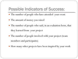 Possible Indicators of Success: The number of people who have attended  your event  The amount of money you raised  The number of people who said, in an evaluation form, that they learned from  your project The number of people involved with your project (team members and participants)  How many other projects have been inspired by your work 