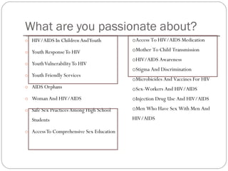 What are you passionate about? HIV/AIDS In Children And Youth  Youth Response To HIV Youth Vulnerability To HIV Youth Friendly Services AIDS Orphans  Woman And HIV/AIDS Safe Sex Practices Among High School Students Access To Comprehensive Sex Education  Access To HIV/AIDS Medication  Mother To Child Transmission  HIV/AIDS Awareness Stigma And Discrimination Microbicides And Vaccines For HIV  Sex-Workers And HIV/AIDS  Injection Drug Use And HIV/AIDS Men Who Have Sex With Men And HIV/AIDS  