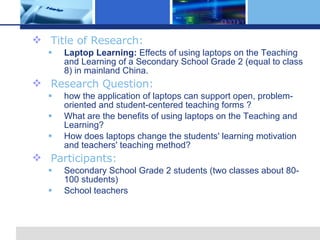 Title of Research: Laptop Learning: Effects of using laptops on the Teaching and Learning of a Secondary School Grade 2 (equal to class 8) in mainland China. Research Question: how the application of laptops can support open, problem-oriented and student-centered teaching forms ? What are the benefits of using laptops on the Teaching and Learning? How does laptops change the students' learning motivation and teachers' teaching method? Participants: Secondary School Grade 2 students (two classes about 80-100 students) School teachers