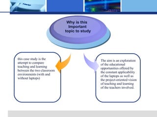 Why is this Important topic to study this case study is the attempt to compare teaching and learning between the two classroom environments (with and without laptops) The aim is an exploration of the educational opportunities offered by the constant applicability of the laptops as well as the project-oriented vision of teaching and learning of the teachers involved.