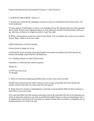Submit Individual Sections Development Exercise # 1 (Due Week 2):



2. CONTENT ORGANIZER - Person # 2

A. Explain the overall idea for designing a business e-mail as is mentioned in the articles above. (50
words minimum)

#A large amount of information is sent to a lot of people,because the business mail can work separately
and is useful. And the most important thing is to write short,and concisely.Finally,business mails also
say who they are from,so we might not need to "sign" the email.

B. Write a short business e-mail on a topic of your choice .You can address the e-mail to me or anyone
of your choice. Write in your own words.


subject:Information of lecture meeting

Course person in charge all of you.

I will hold the lecture meeting concerning English conversation according to the following for the
business knowledge improvement of all employees.

It is a holding schedule on April 22 this month.

Attendance is confirmed and contact me,please.

Thank you.

s1170131@u-aizu.ac.jp
Yu Waragai


C. Write two sentences explaining a problem that you have come across recently.

#Neither the technical term the abbre viation are used as much as possible.The more specific the
written content is,the more you seem to get the more answer.

D. Write down five sentences explaining how a personal e-mail should be different from a business e-
mail.Write in your own words.

#It is mail that differs from the business mail,and is sent to the individual.The first of all important one
writes an important content as concisely as possible.Next,don't forget to write own information.And, it
is emphasized to want to tell it.It is necessary to confirm whether there are neither an illegibility nor an
erratum omission of a word at the end.
 