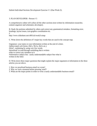 Submit Individual Sections Development Exercise # 1 (Due Week 2):



3. PLAN DEVELOPER - Person # 3

A comprehensive editor will collect all the other sections (text written by information researcher,
content organizer and schematics developer).

B. Study the portions submitted by others and correct any grammatical mistakes, formatting error,
headings, layout issues, text-graphics coordination etc.
#
http://www.slideshare.net/c001ick/week2-cmap

C. Write down the definition of 5 major key words that are used in the concept map.

#signature: your name or your information written at the end of a letter.
#abbreviated verb forms: (He's, We're, He'd, etc.)
#brief : explaining by using very few words.
#proofread :to read through something that is written
order to correct any mistakes in it.
#informative subject line : easily understandable subject line what is
written in the letter.

D. Write down three major questions that might explain the major argument or information in the three
articles you see above.

1. How we proofread business-email we wrote?
2. Why we wait a moment before pressing 'send'?
3. What are the major points in order to write a easily understandable business-email?
 