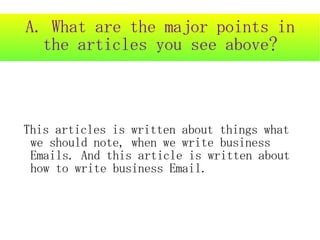A. What are the major points in
  the articles you see above?



This articles is written about things what
 we should note, when we write business
 Emails. And this article is written about
 how to write business Email.
 
