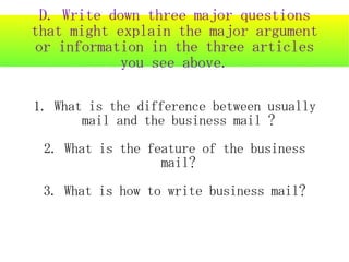 D. Write down three major questions
that might explain the major argument
or information in the three articles
            you see above.

1. What is the difference between usually
       mail and the business mail ?
 2. What is the feature of the business
                  mail?
 3. What is how to write business mail?
 