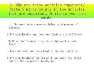 B. Why are these articles important?
Write 5 major points in the articles
that are important. Write in your own
                words.
 1. We must know these articles as a member of
 society.

2.Private Emails and business Emails are different.

3.If we don't know this, we might send a rude
Email.

4.When we send business Emails, we must note it.

5.Writing business Emails well can make you stand
 out in the corporate landscape.
 