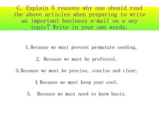 C. Explain 5 reasons why one should read
the above articles when preparing to write
  an important business e-mail on a any
     topic? Write in your own words.


   1.Because we must prevent premature sending.

       2. Because we must be professol.

3.Because we must be precise, conclse and clear.

       4.Because we must keep your cool.

    5. Because we must need to know basis.
 