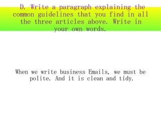 D. Write a paragraph explaining the
common guidelines that you find in all
  the three articles above. Write in
            your own words.




When we write business Emails, we must be
     polite. And it is clean and tidy.
 