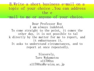 B.Write a short business e-mail on a
 topic of your choice .You can address
                 the e
-mail to me or anyone of your choice.
               Dear Professor Roy
             I am always indebted.
 To come straight to the point, it comes the
      other day, it is not possible to tal
k directly by the matter for me to report, and
                it embarrasses it.
 It asks to understand circumstances, and to
           report at once repeatedly.

                  Sincerely,
                Taro Wakamatsu
                   s11700xx
            s11700xx@u-aizu.ac.jp
 