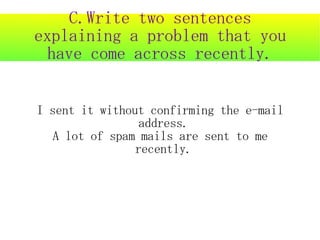 C.Write two sentences
explaining a problem that you
  have come across recently.


I sent it without confirming the e-mail
                 address.
   A lot of spam mails are sent to me
                recently.
 