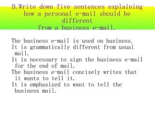 D.Write down five sentences explaining
   how a personal e-mail should be
               different
       from a business e-mail.
The business e-mail is used on business.
It is grammatically different from usual
 mail.
It is necessary to sign the business e-mail
 for the end of mail.
The business e-mail concisely writes that
 it wants to tell it.
It is emphasized to want to tell the
 business mail.
 