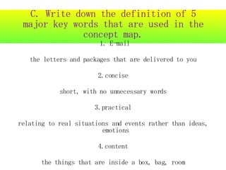 C. Write down the definition of 5
 major key words that are used in the
              concept map.
                        1. E-mail

   the letters and packages that are delivered to you

                       2.concise

            short, with no unnecessary words

                      3.practical

relating to real situations and events rather than ideas,
                         emotions

                       4.content

      the things that are inside a box, bag, room
 