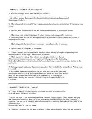 1. INFORMATION RESEARCHER - Person # 1

A. What are the major points in the articles you see above?

・About how to make the company brochure, the rule on making it, and examples of
the company brochure.

B. Why is this article important? Write 5 major points in the article that are important. Write in your own
words.

・ The first point for this article is that it is important to know how to structure the broture.

・ The second point is that the company brochure become a advertisement for customers.
・ The third point is that the rule writing brochure is required for the provision clear information of
company to customers.

・ The forth point is the form of its own company comprehension for its company.

・ The fifth point is to improve its motivation.

C. Explain 5 reasons why one should read the above article when preparing to design an important
business brochure on any topic? Write in your own words.
・ The 5 reasons for reading the article are correcting the brochure on the rule
, knowing how to make brochure, knowing the important points in the start making
the brochure, knowing how to attract customer's view, becoming aware of the company features to the
employees.

D. Write a paragraph explaining the common guidelines that you find in the article above. Write in your
own words.
・ For making the company brochure, first, we must take hold on the features of
the company and decide how we design and structure on the brochure. Then we had
better not use the vain description such as all caps as a way to stress a point,
bold or italics. Finally, we must take care of deciding the company image by th
e brochure.

-----------------------------------------------------------------------------------------------------

2. CONTENT ORGANIZER - Person # 2

A. Explain the overall idea for designing a technical brochure as is mentioned in
the article above. (50 words minimum)

To begin, you need a clear understanding of how to use the finished product. There are two, and only
two, functions of brochures. Type one is that the brochure should be designed to attract customer’s
attention. Type two can be crammed with information which customers want to know everything. Write
your copy from
the customers point of view, not yours.

B. Talk about a brochure that you want to prepare. Explain at least 10 major points you will include in
 