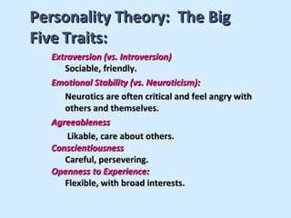 Personality Theory: The Big
Five Traits:
  Extraversion (vs. Introversion)
     Sociable, friendly.
  Emotional Stability (vs. Neuroticism):
     Neurotics are often critical and feel angry with
     others and themselves.
  Agreeableness
      Likable, care about others.
  Conscientiousness
     Careful, persevering.
  Openness to Experience:
     Flexible, with broad interests.
 