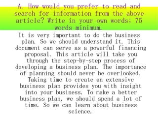 A. How would you prefer to read and
search for information from the above
article? Write in your own words; 75
            words minimum.
 It is very important to do the business
  plan. So we should understand it. This
document can serve as a powerful financing
   proposal. This article will take you
     through the step-by-step process of
developing a business plan. The importance
  of planning should never be overlooked.
     Taking time to create an extensive
  business plan provides you with insight
    into your business. To make a better
  business plan, we should spend a lot of
    time. So we can learn about business
                  science.
 
