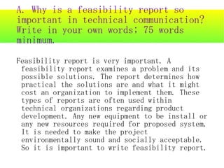 A. Why is a feasibility report so important in technical communication? Write in your own words; 75 words minimum. Feasibility report is very important. A feasibility report examines a problem and its possible solutions. The report determines how practical the solutions are and what it might cost an organization to implement them. These types of reports are often used within technical organizations regarding product development. Any new equipment to be install or any new resources required for proposed system. It is needed to make the project environmentally sound and socially acceptable. So it is important to write feasibility report. 