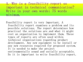 A. Why is a feasibility report so
important in technical communication?
Write in your own words; 75 words
minimum.
Feasibility report is very important. A
 feasibility report examines a problem and its
 possible solutions. The report determines how
 practical the solutions are and what it might
 cost an organization to implement them. These
 types of reports are often used within
 technical organizations regarding product
 development. Any new equipment to be install or
 any new resources required for proposed system.
 It is needed to make the project
 environmentally sound and socially acceptable.
 So it is important to write feasibility report.
 